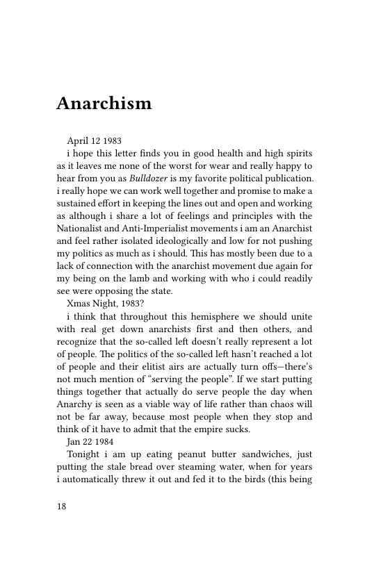 Anarchism  April 12 1983  i hope this letter finds you in good health and high spirits as it leaves me none of the worst for wear and really happy to hear from you as Bulldozer is my favorite political publication. ireally hope we can work well together and promise to make a sustained effort in keeping the lines out and open and working as although i share a lot of feelings and principles with the Nationalist and Anti-Imperialist movements i am an Anarchist and feel rather isolated ideologically and low for not pushing my polities as much as i should. This has mostly been due to a Tack of connection with the anarchist movement due again for my being on the lamb and working with who i could readily see were opposing the state  Xmas Night, 19837  i think that throughout this hemisphere we should unite with real get down anarchists first and then others, and recognize that the so-called left doesn’t really represent a lot of people. The politics of the so-called left hasn’t reached a lot of people and their elitist airs are actually turn offs—there’s not much mention of “serving the people”. If we start putting things together that actually do serve people the day when Anarchy is seen as a viable way of life rather than chaos will not be far away, because most people when they stop and think of it have to admit that the empire sucks.  Jan 22 1984  Tonight i am up eating peanut butter sandwiches, just putting the stale bread over steaming water, when for years i automatically threw it out and fed it to the birds (this being  18 